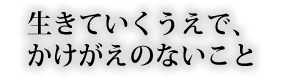 生きていくうえで、かけがえのないこと